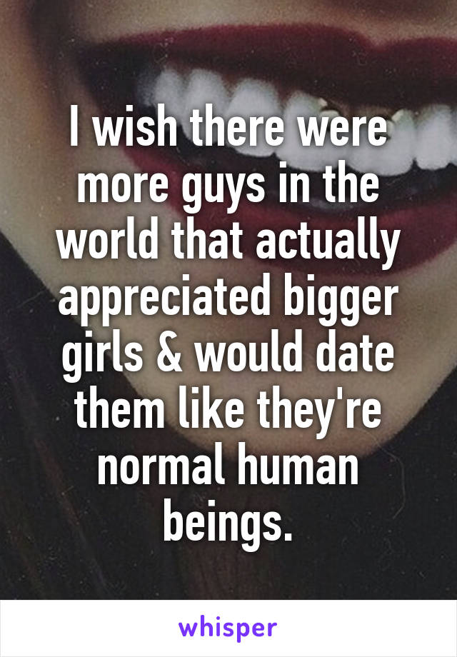 I wish there were more guys in the world that actually appreciated bigger girls & would date them like they're normal human beings.