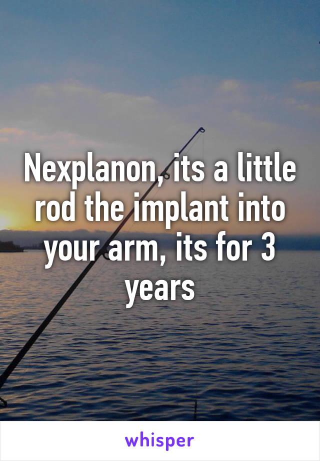 Nexplanon, its a little rod the implant into your arm, its for 3 years