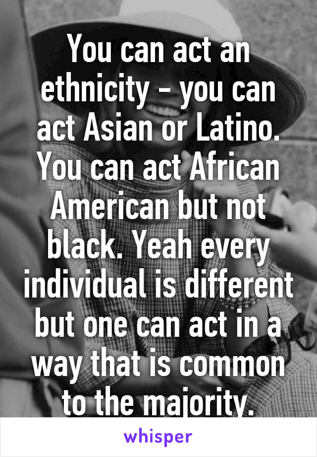 You can act an ethnicity - you can act Asian or Latino. You can act African American but not black. Yeah every individual is different but one can act in a way that is common to the majority.