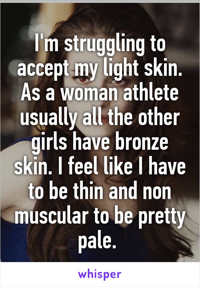 I'm struggling to accept my light skin. As a woman athlete usually all the other girls have bronze skin. I feel like I have to be thin and non muscular to be pretty pale. 