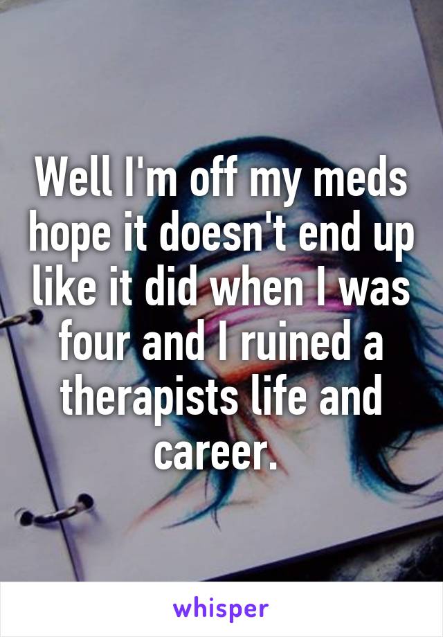 Well I'm off my meds hope it doesn't end up like it did when I was four and I ruined a therapists life and career. 