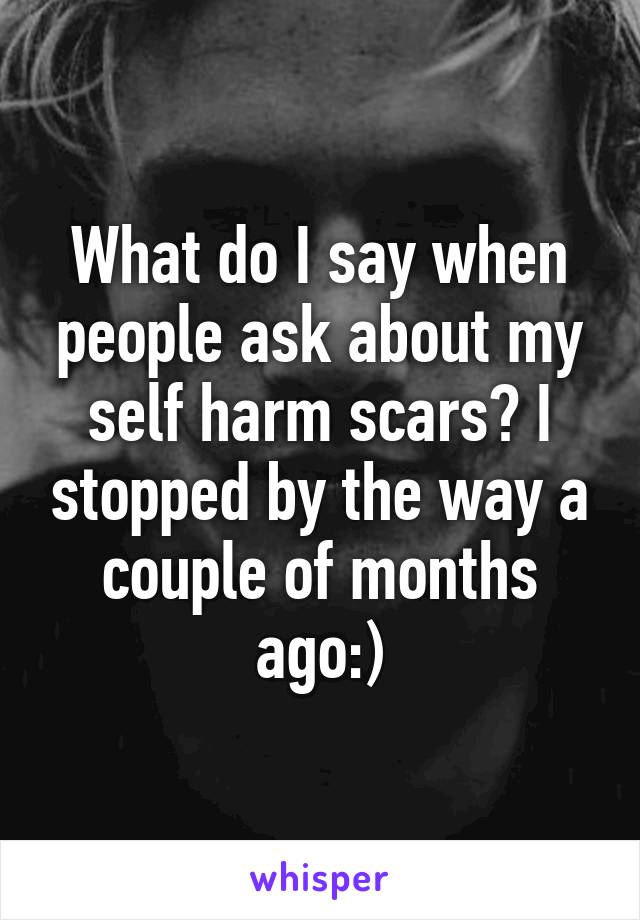 What do I say when people ask about my self harm scars? I stopped by the way a couple of months ago:)