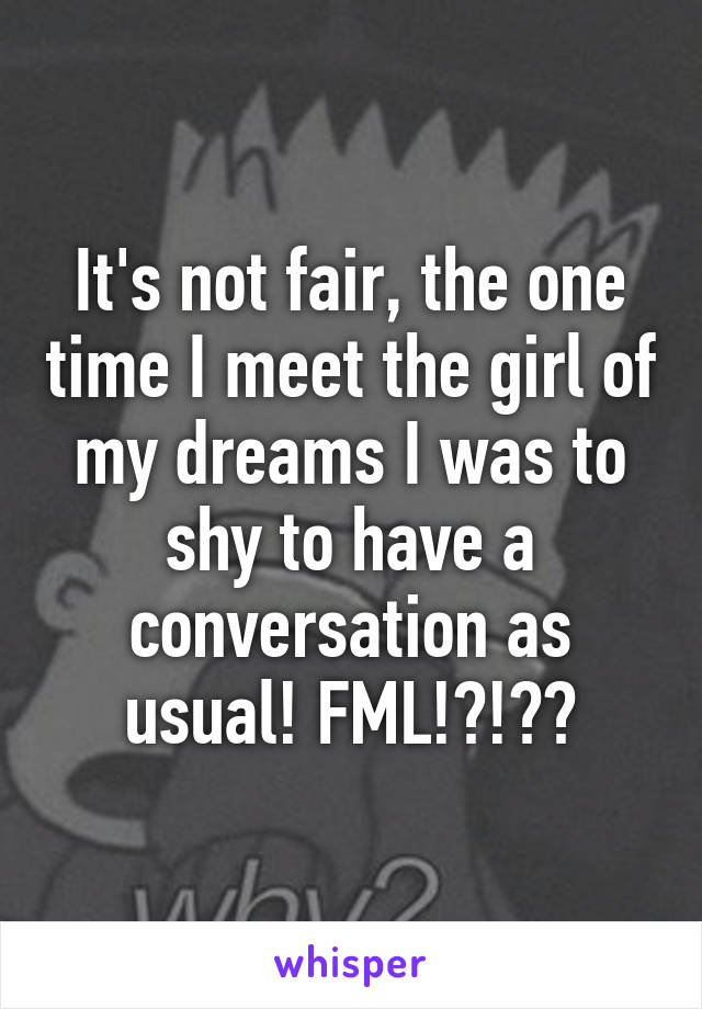 It's not fair, the one time I meet the girl of my dreams I was to shy to have a conversation as usual! FML!?!??