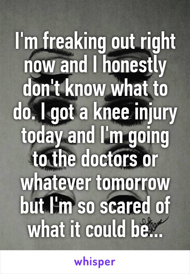 I'm freaking out right now and I honestly don't know what to do. I got a knee injury today and I'm going to the doctors or whatever tomorrow but I'm so scared of what it could be...