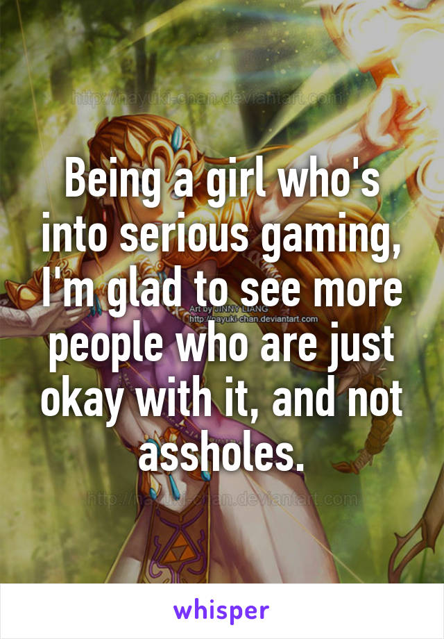 Being a girl who's into serious gaming, I'm glad to see more people who are just okay with it, and not assholes.