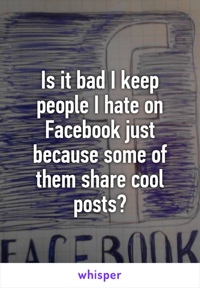 Is it bad I keep people I hate on Facebook just because some of them share cool posts?