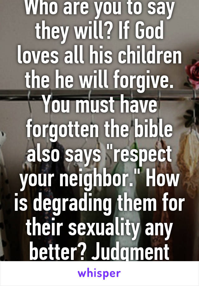 Who are you to say they will? If God loves all his children the he will forgive. You must have forgotten the bible also says "respect your neighbor." How is degrading them for their sexuality any better? Judgment alone is a sin. 