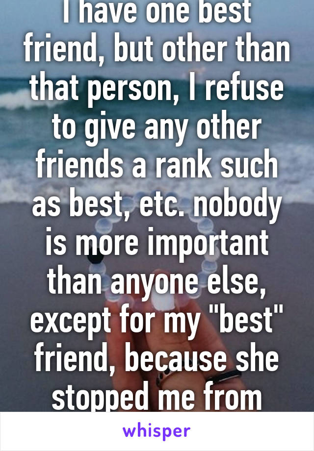 I have one best friend, but other than that person, I refuse to give any other friends a rank such as best, etc. nobody is more important than anyone else, except for my "best" friend, because she stopped me from killing myself