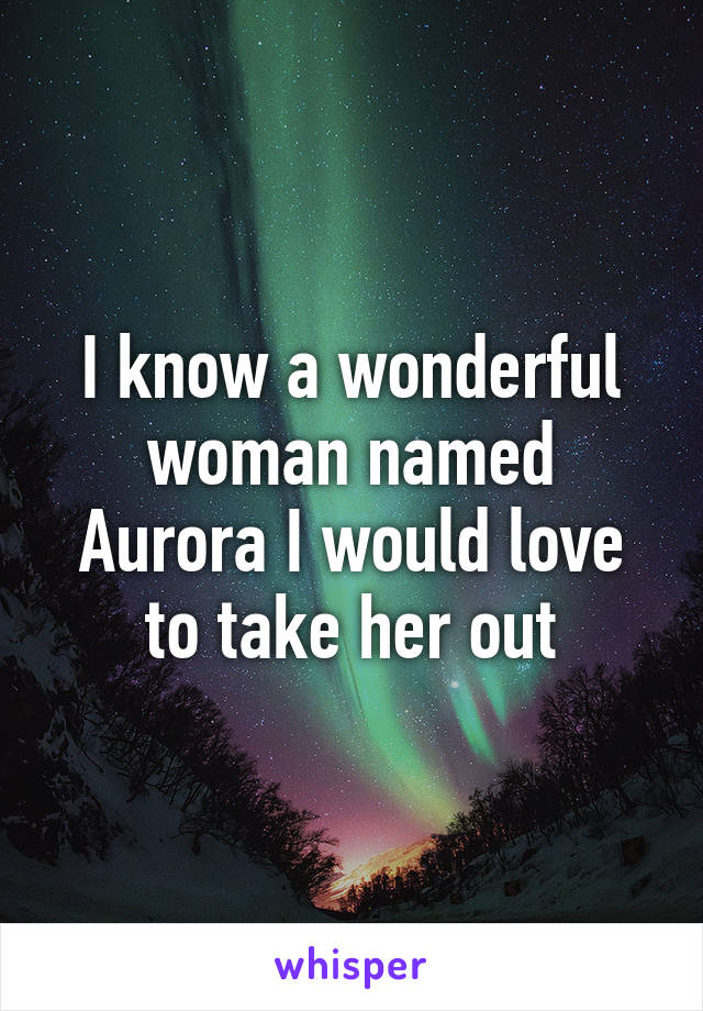 I know a wonderful woman named Aurora I would love to take her out