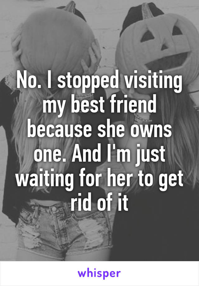 No. I stopped visiting my best friend because she owns one. And I'm just waiting for her to get rid of it