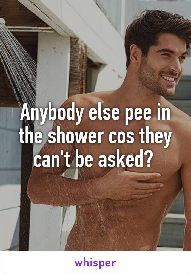 Anybody else pee in the shower cos they can't be asked? 
