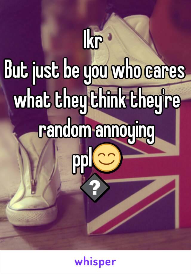 Ikr 
But just be you who cares what they think they're random annoying ppl😊😆