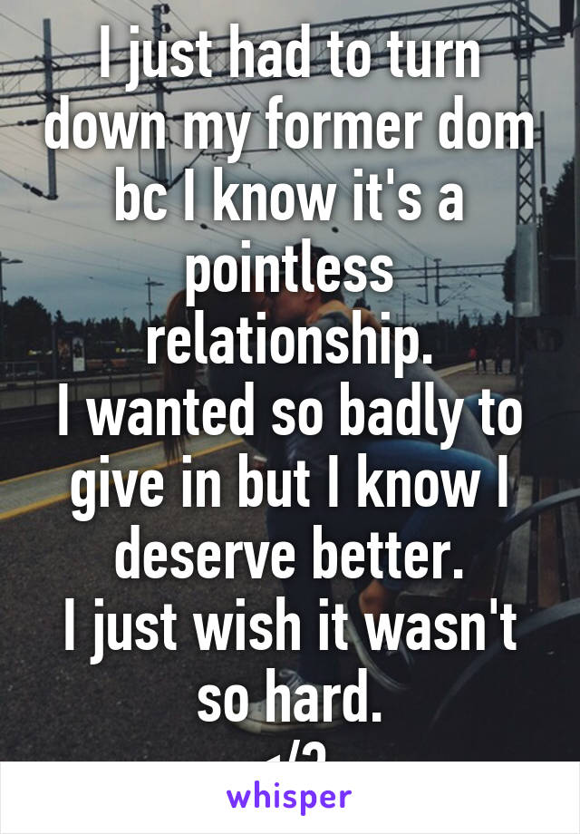 I just had to turn down my former dom bc I know it's a pointless relationship.
I wanted so badly to give in but I know I deserve better.
I just wish it wasn't so hard.
</3