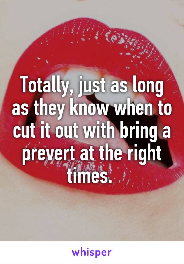 Totally, just as long as they know when to cut it out with bring a prevert at the right times. 