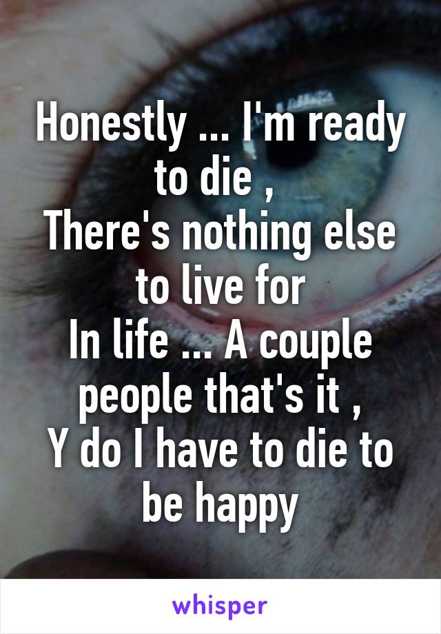 Honestly ... I'm ready to die , 
There's nothing else to live for
In life ... A couple people that's it ,
Y do I have to die to be happy