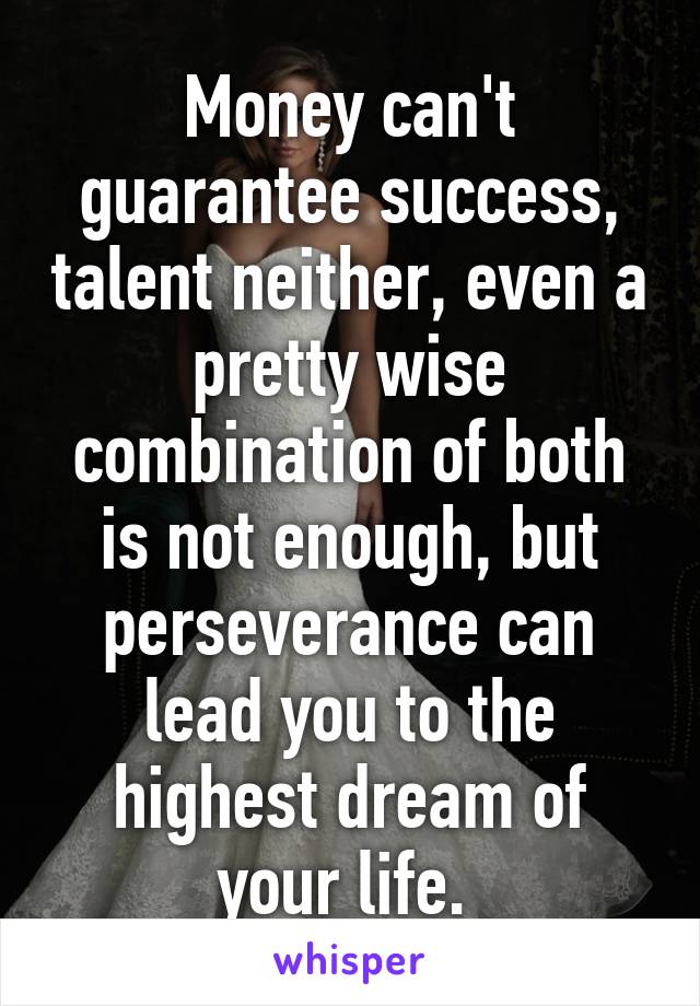 Money can't guarantee success, talent neither, even a pretty wise combination of both is not enough, but perseverance can lead you to the highest dream of your life. 