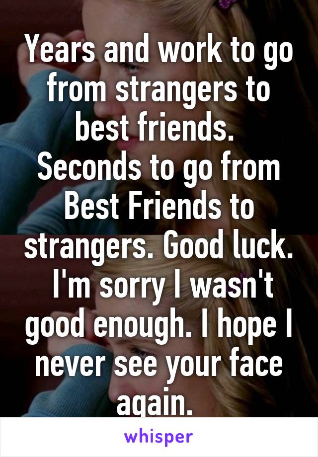 Years and work to go from strangers to best friends.  Seconds to go from Best Friends to strangers. Good luck.  I'm sorry I wasn't good enough. I hope I never see your face again. 