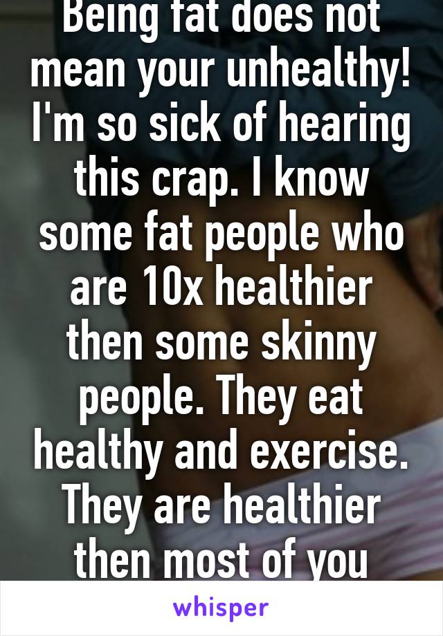 Being fat does not mean your unhealthy! I'm so sick of hearing this crap. I know some fat people who are 10x healthier then some skinny people. They eat healthy and exercise. They are healthier then most of you skinny bitter bitches. 