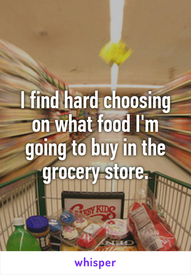 I find hard choosing on what food I'm going to buy in the grocery store.