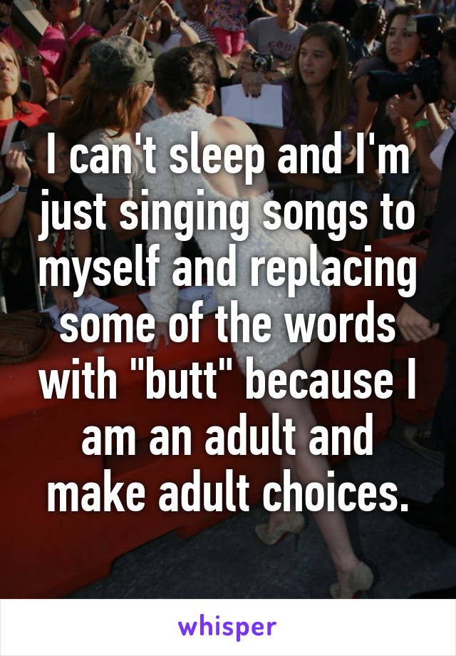 I can't sleep and I'm just singing songs to myself and replacing some of the words with "butt" because I am an adult and make adult choices.
