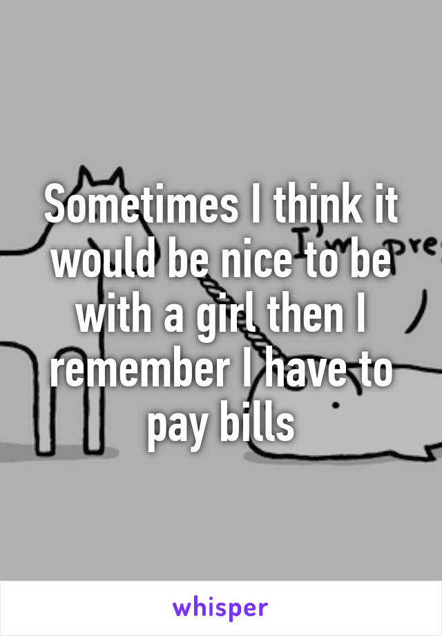 Sometimes I think it would be nice to be with a girl then I remember I have to pay bills