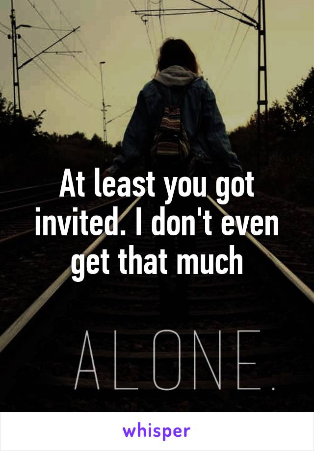 At least you got invited. I don't even get that much