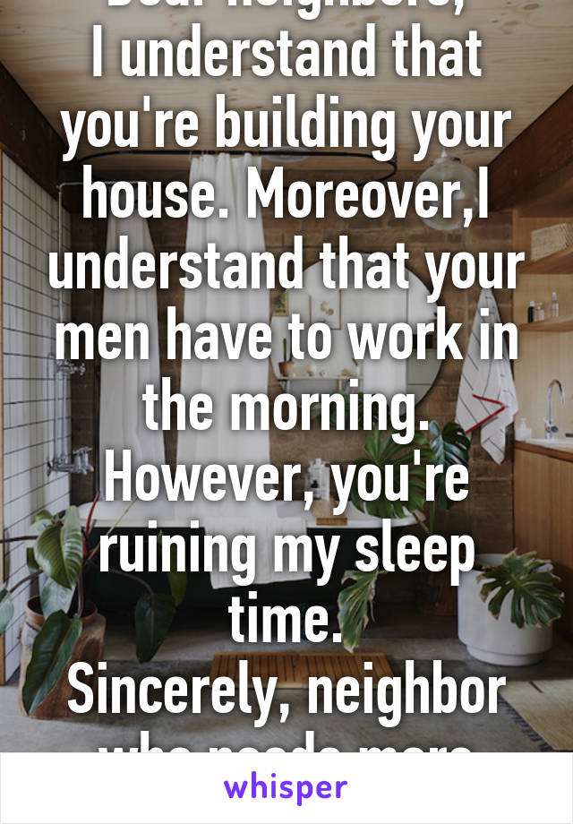 Dear neighbors,
I understand that you're building your house. Moreover,I understand that your men have to work in the morning. However, you're ruining my sleep time.
Sincerely, neighbor who needs more sleep