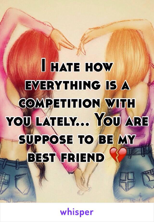 I hate how everything is a competition with you lately... You are suppose to be my best friend 💔