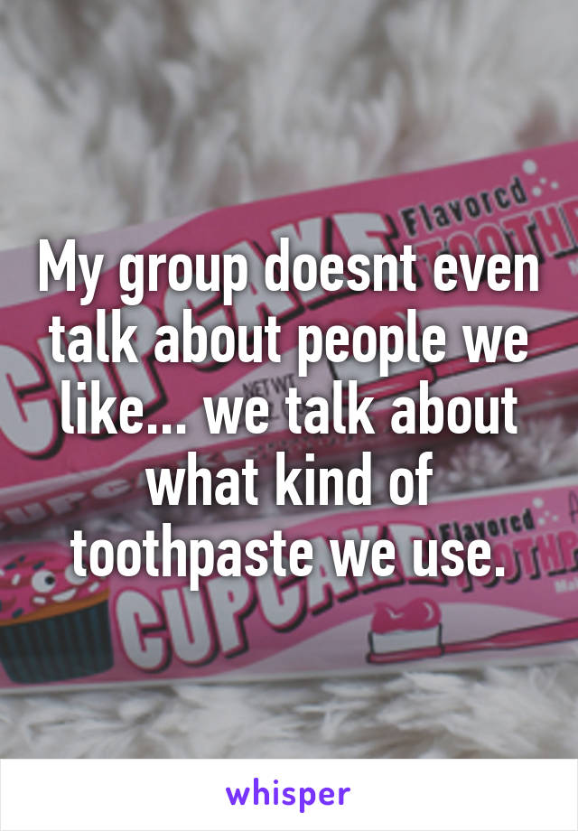 My group doesnt even talk about people we like... we talk about what kind of toothpaste we use.