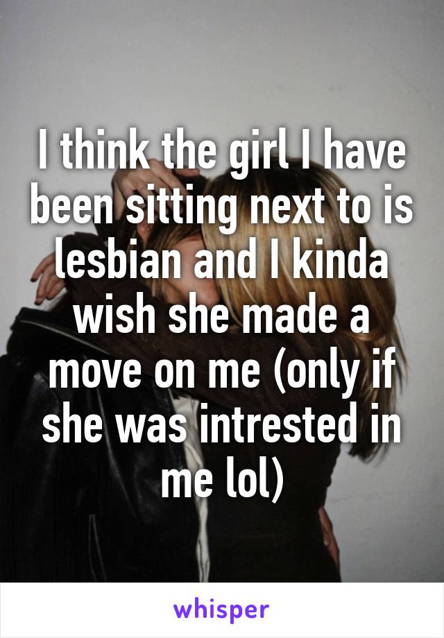 I think the girl I have been sitting next to is lesbian and I kinda wish she made a move on me (only if she was intrested in me lol)
