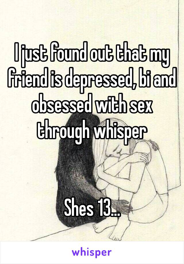 I just found out that my friend is depressed, bi and obsessed with sex through whisper


Shes 13...