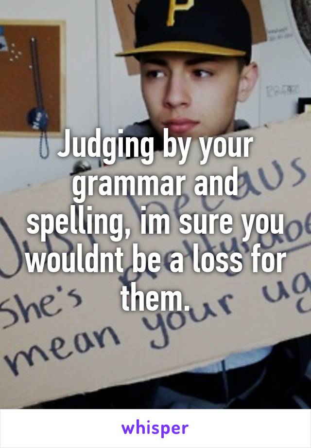 Judging by your grammar and spelling, im sure you wouldnt be a loss for them.