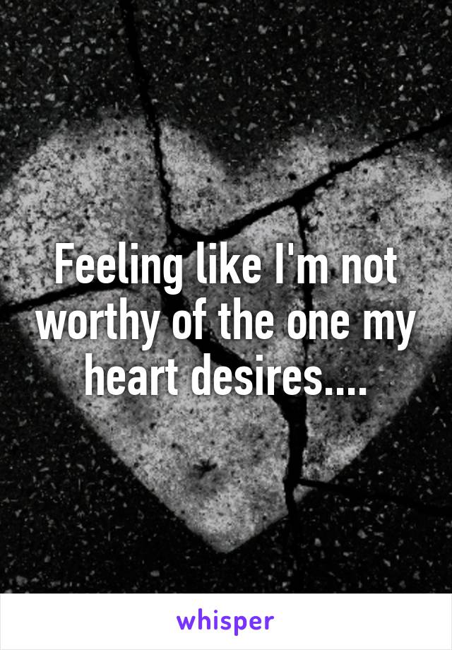 Feeling like I'm not worthy of the one my heart desires....