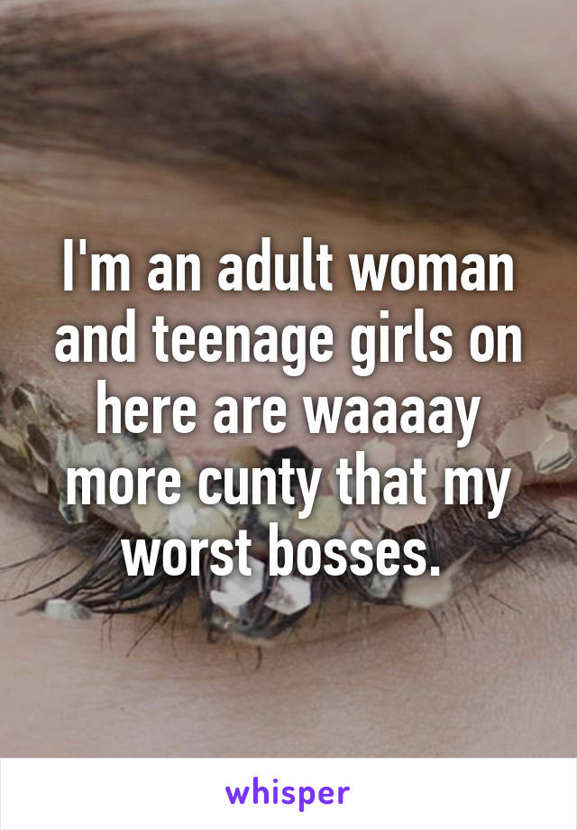 I'm an adult woman and teenage girls on here are waaaay more cunty that my worst bosses. 