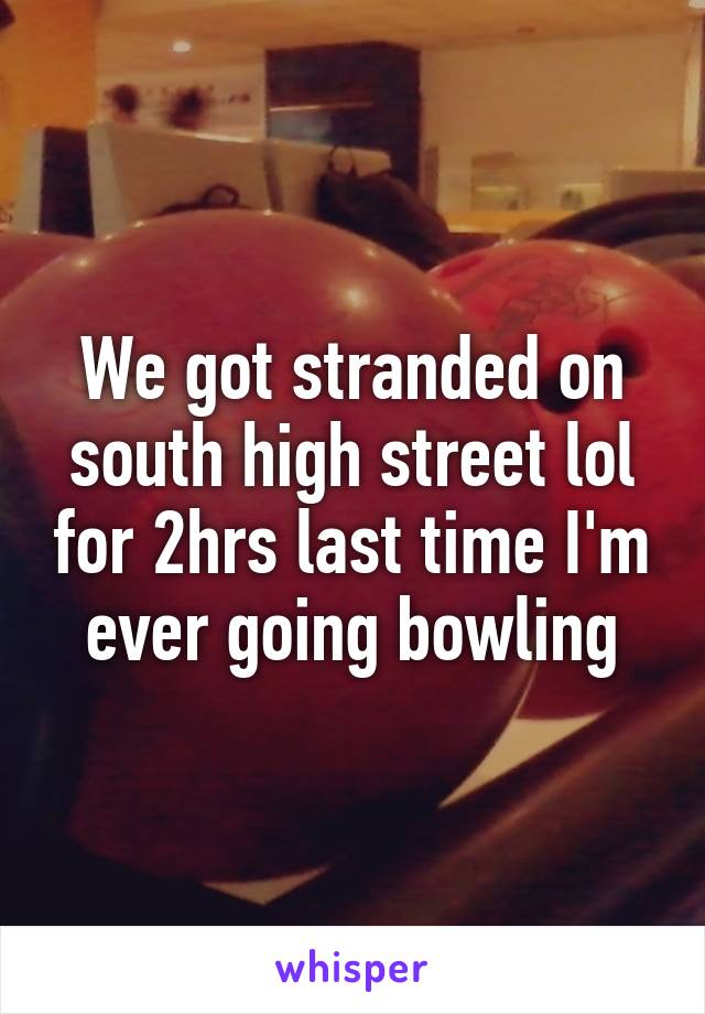 We got stranded on south high street lol for 2hrs last time I'm ever going bowling