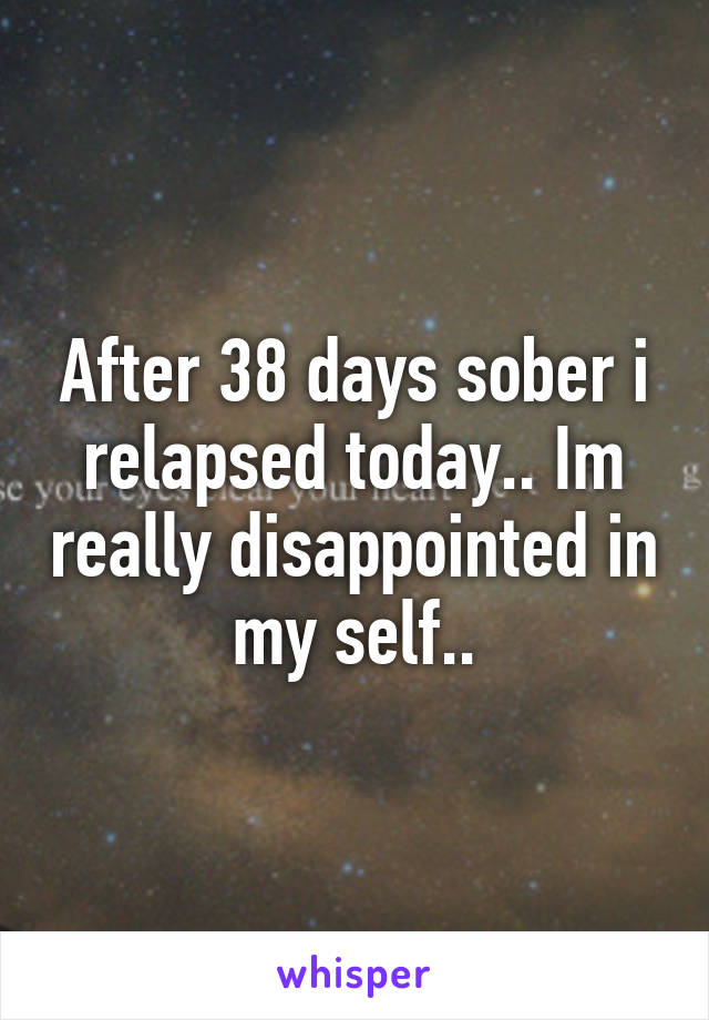After 38 days sober i relapsed today.. Im really disappointed in my self..