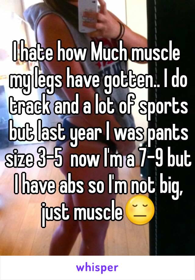 I hate how Much muscle my legs have gotten.. I do track and a lot of sports but last year I was pants size 3-5  now I'm a 7-9 but I have abs so I'm not big, just muscle😔