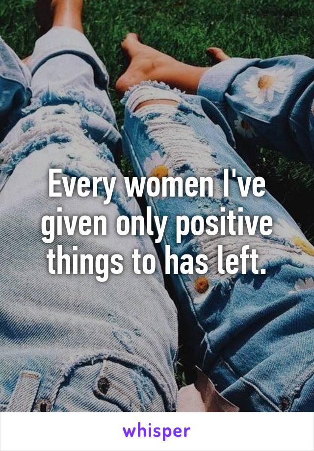 Every women I've given only positive things to has left.