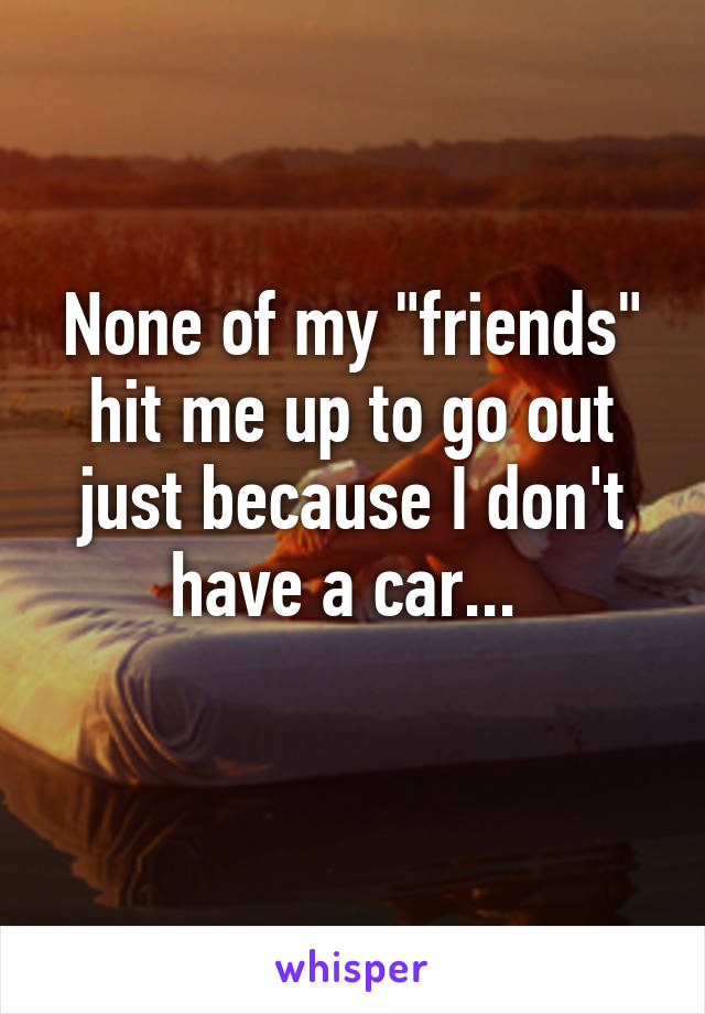 None of my "friends" hit me up to go out just because I don't have a car... 
