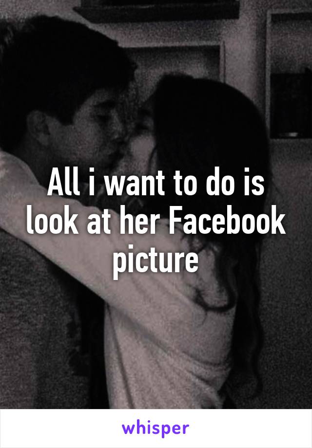 All i want to do is look at her Facebook picture