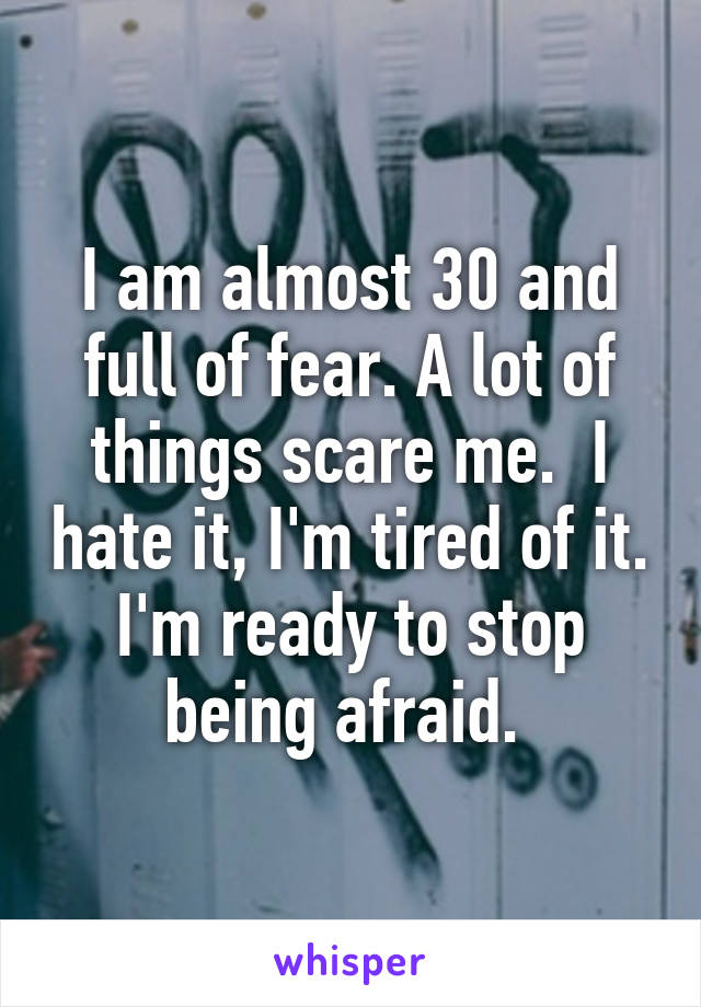 I am almost 30 and full of fear. A lot of things scare me.  I hate it, I'm tired of it. I'm ready to stop being afraid. 