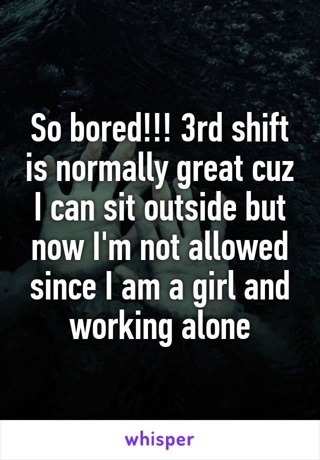 So bored!!! 3rd shift is normally great cuz I can sit outside but now I'm not allowed since I am a girl and working alone
