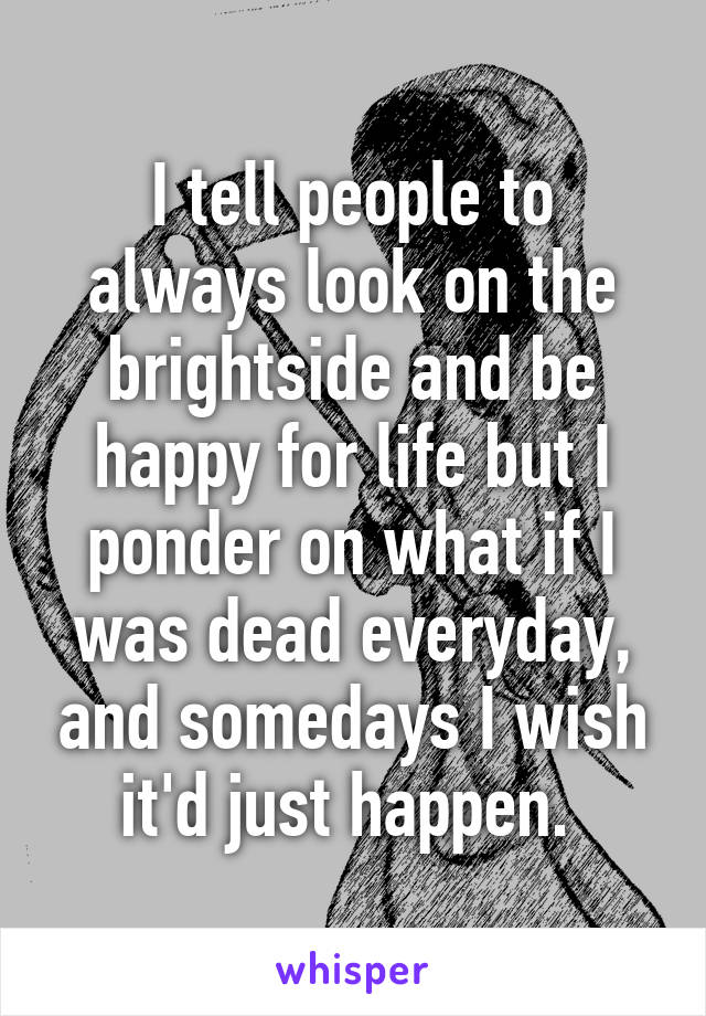 I tell people to always look on the brightside and be happy for life but I ponder on what if I was dead everyday, and somedays I wish it'd just happen. 