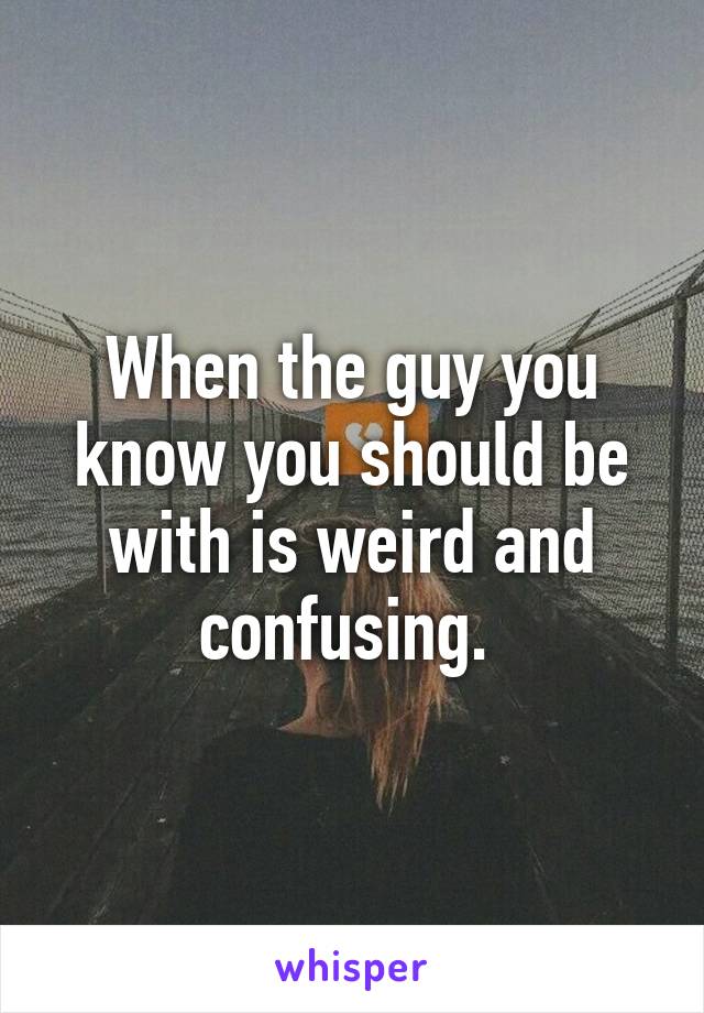 When the guy you know you should be with is weird and confusing. 