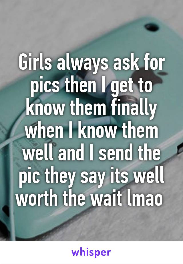 Girls always ask for pics then I get to know them finally when I know them well and I send the pic they say its well worth the wait lmao 