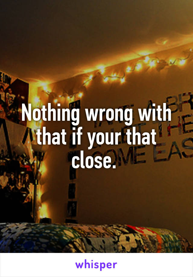 Nothing wrong with that if your that close. 