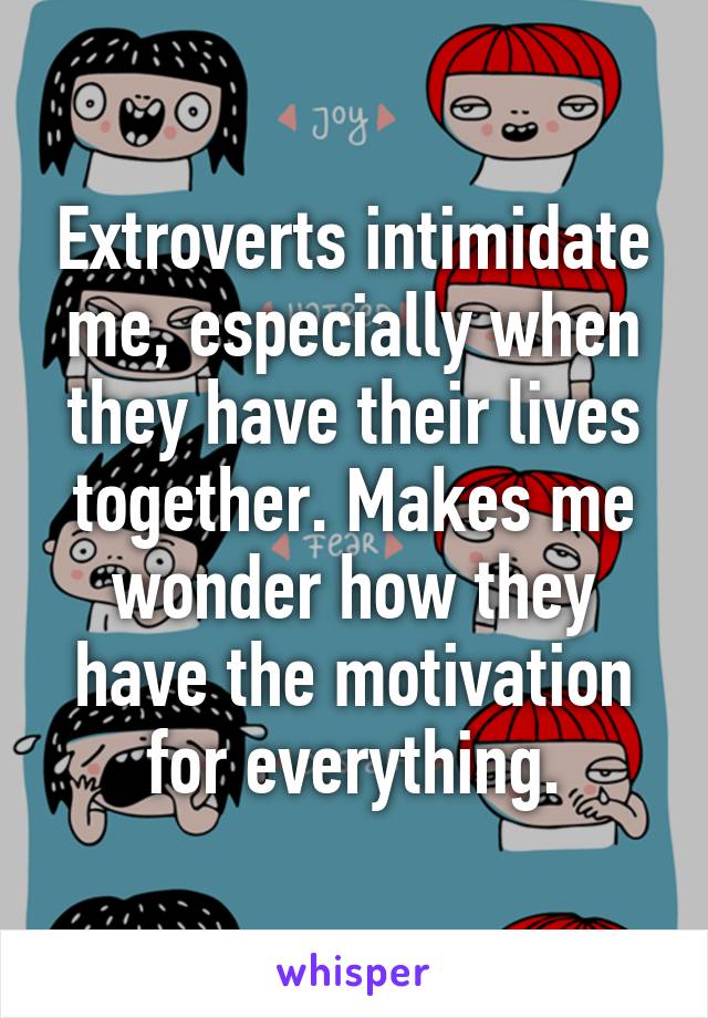 Extroverts intimidate me, especially when they have their lives together. Makes me wonder how they have the motivation for everything.