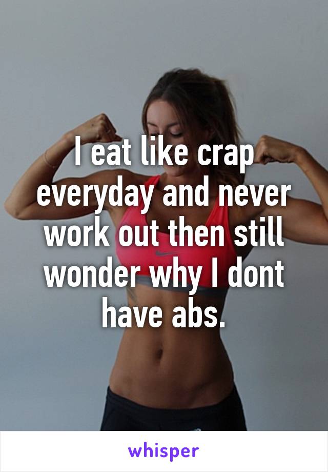 I eat like crap everyday and never work out then still wonder why I dont have abs.