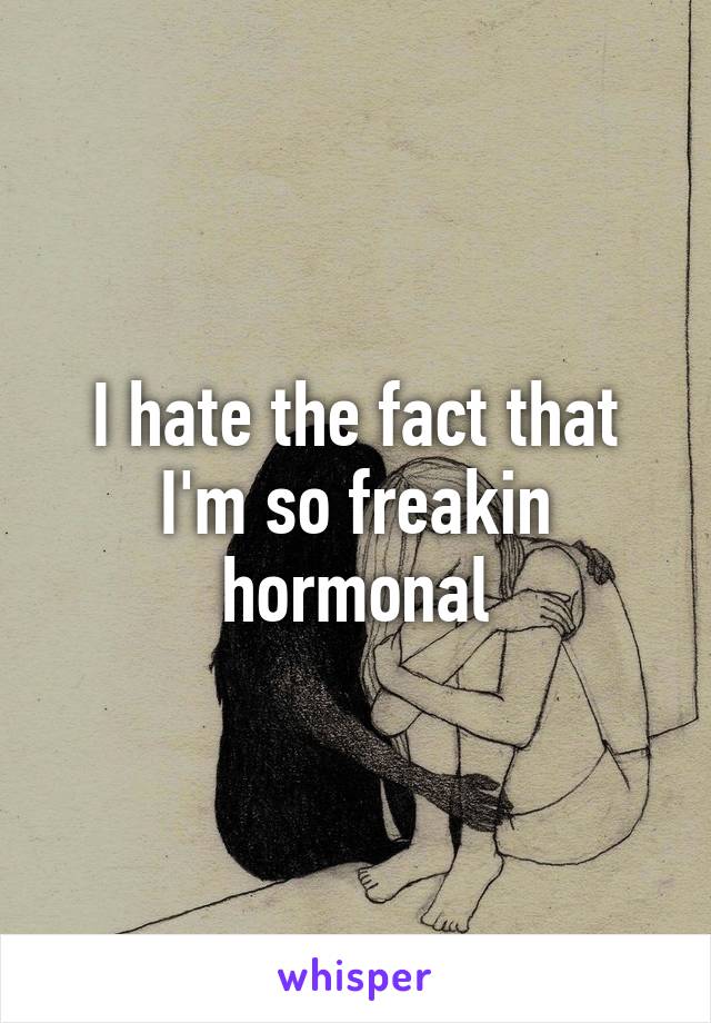 I hate the fact that I'm so freakin hormonal