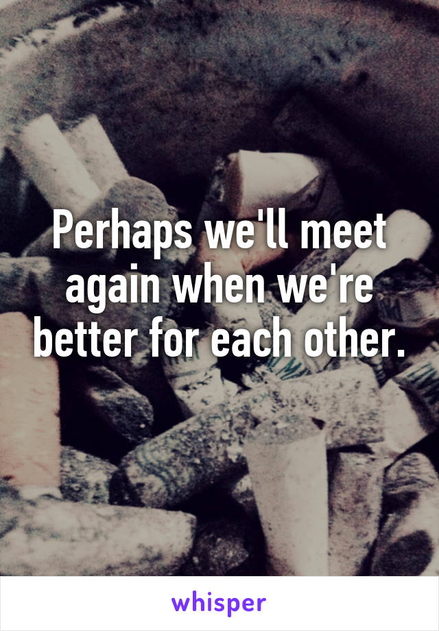 Perhaps we'll meet again when we're better for each other. 